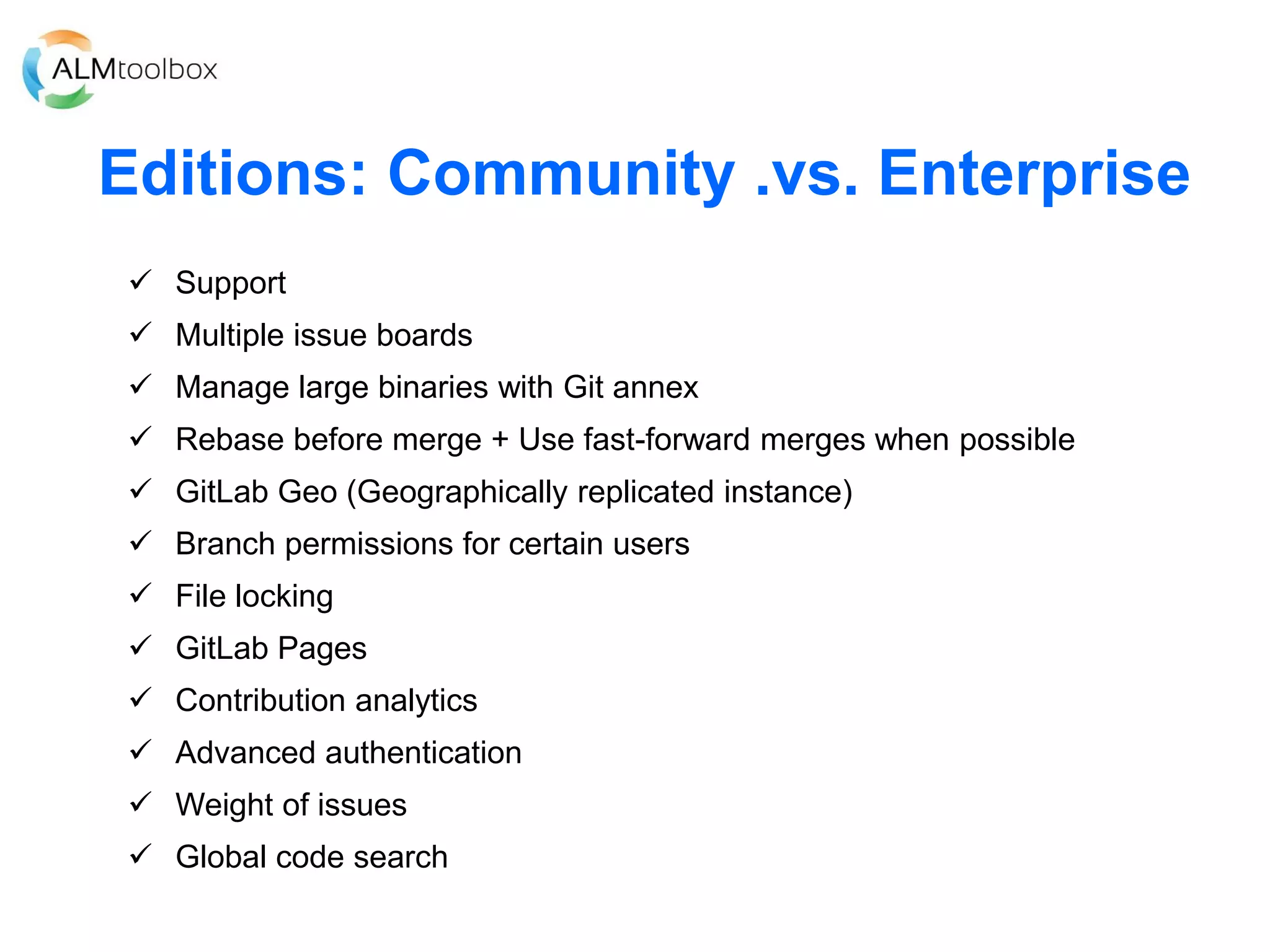 Editions: Community .vs. Enterprise
 Support
 Multiple issue boards
 Manage large binaries with Git annex
 Rebase before merge + Use fast-forward merges when possible
 GitLab Geo (Geographically replicated instance)
 Branch permissions for certain users
 File locking
 GitLab Pages
 Contribution analytics
 Advanced authentication
 Weight of issues
 Global code search
 