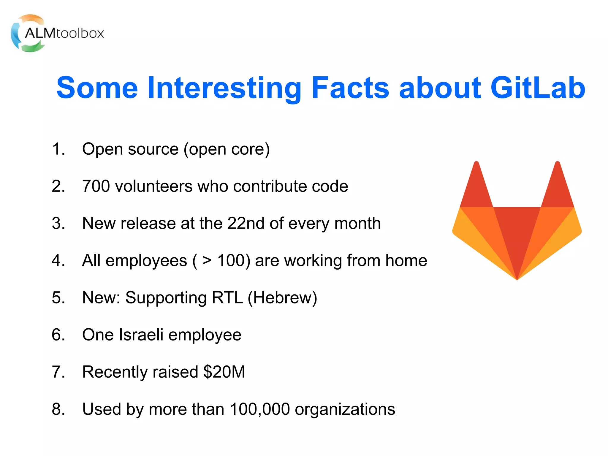 Some Interesting Facts about GitLab
1. Open source (open core)
2. 700 volunteers who contribute code
3. New release at the 22nd of every month
4. All employees ( > 100) are working from home
5. New: Supporting RTL (Hebrew)
6. One Israeli employee
7. Recently raised $20M
8. Used by more than 100,000 organizations
 