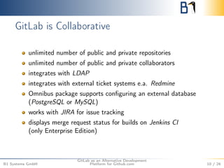 GitLab is Collaborative 
unlimited number of public and private repositories 
unlimited number of public and private collaborators 
integrates with LDAP 
integrates with external ticket systems e.a. Redmine 
Omnibus package supports configuring an external database 
(PostgreSQL or MySQL) 
works with JIRA for issue tracking 
displays merge request status for builds on Jenkins CI 
(only Enterprise Edition) 
B1 Systems GmbH 
GitLab as an Alternative Development 
Platform for Github.com 10 / 26 
 