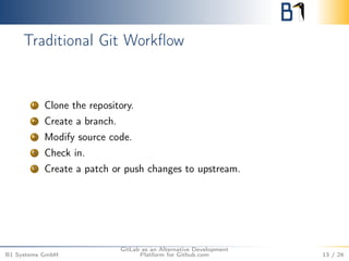 Traditional Git Workflow 
1 Clone the repository. 
2 Create a branch. 
3 Modify source code. 
4 Check in. 
5 Create a patch or push changes to upstream. 
B1 Systems GmbH 
GitLab as an Alternative Development 
Platform for Github.com 13 / 26 
 