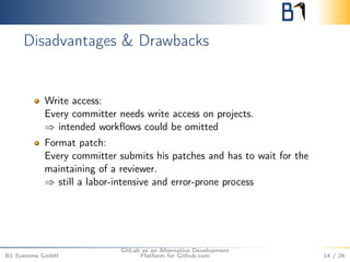 Disadvantages & Drawbacks 
Write access: 
Every committer needs write access on projects. 
) intended workflows could be omitted 
Format patch: 
Every committer submits his patches and has to wait for the 
maintaining of a reviewer. 
) still a labor-intensive and error-prone process 
B1 Systems GmbH 
GitLab as an Alternative Development 
Platform for Github.com 14 / 26 
 