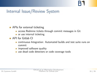 Internal Issue/Review System 
APIs for external ticketing 
access Redmine tickets through commit messages in Git 
or use internal ticketing 
API for Gitlab CI 
continuous Integration: Automated builds and test suite runs on 
commit 
improved software quality 
use dead code detectors or code coverage tools 
B1 Systems GmbH 
GitLab as an Alternative Development 
Platform for Github.com 16 / 26 
 