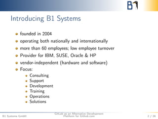Introducing B1 Systems 
founded in 2004 
operating both nationally and internationally 
more than 60 employees; low employee turnover 
Provider for IBM, SUSE, Oracle & HP 
vendor-independent (hardware and software) 
Focus: 
Consulting 
Support 
Development 
Training 
Operations 
Solutions 
B1 Systems GmbH 
GitLab as an Alternative Development 
Platform for Github.com 2 / 26 
 
