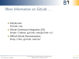 More Information on GitLab . . . 
GitLab.com: 
GitLab.com 
GitLab Continuous Integration (CI): 
https://about.gitlab.com/gitlab-ci/ 
Official GitLab Documentation: 
http://doc.gitlab.com/ce/ 
B1 Systems GmbH 
GitLab as an Alternative Development 
Platform for Github.com 25 / 26 
 