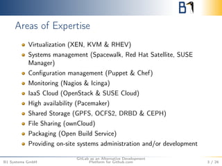 Areas of Expertise 
Virtualization (XEN, KVM & RHEV) 
Systems management (Spacewalk, Red Hat Satellite, SUSE 
Manager) 
Configuration management (Puppet & Chef) 
Monitoring (Nagios & Icinga) 
IaaS Cloud (OpenStack & SUSE Cloud) 
High availability (Pacemaker) 
Shared Storage (GPFS, OCFS2, DRBD & CEPH) 
File Sharing (ownCloud) 
Packaging (Open Build Service) 
Providing on-site systems administration and/or development 
B1 Systems GmbH 
GitLab as an Alternative Development 
Platform for Github.com 3 / 26 
 