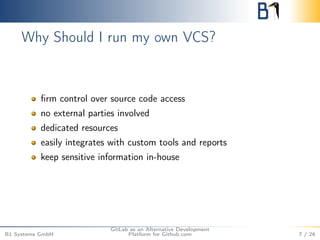 Why Should I run my own VCS? 
firm control over source code access 
no external parties involved 
dedicated resources 
easily integrates with custom tools and reports 
keep sensitive information in-house 
B1 Systems GmbH 
GitLab as an Alternative Development 
Platform for Github.com 7 / 26 
 