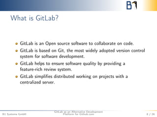 What is GitLab? 
GitLab is an Open source software to collaborate on code. 
GitLab is based on Git, the most widely adopted version control 
system for software development. 
GitLab helps to ensure software quality by providing a 
feature-rich review system. 
GitLab simplifies distributed working on projects with a 
centralized server. 
B1 Systems GmbH 
GitLab as an Alternative Development 
Platform for Github.com 8 / 26 
 