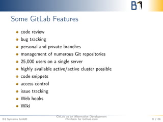 Some GitLab Features 
code review 
bug tracking 
personal and private branches 
management of numerous Git repositories 
25,000 users on a single server 
highly available active/active cluster possible 
code snippets 
access control 
issue tracking 
Web hooks 
Wiki 
B1 Systems GmbH 
GitLab as an Alternative Development 
Platform for Github.com 9 / 26 
 