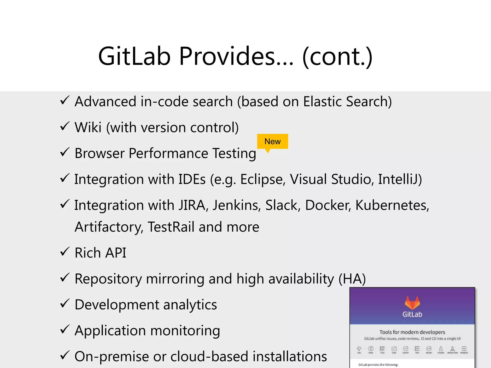 GitLab Provides… (cont.)
✓ Advanced in-code search (based on Elastic Search)
✓ Wiki (with version control)
✓ Browser Performance Testing
✓ Integration with IDEs (e.g. Eclipse, Visual Studio, IntelliJ)
✓ Integration with JIRA, Jenkins, Slack, Docker, Kubernetes,
Artifactory, TestRail and more
✓ Rich API
✓ Repository mirroring and high availability (HA)
✓ Development analytics
✓ Application monitoring
✓ On-premise or cloud-based installations
New
 