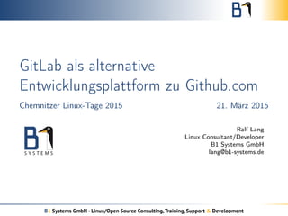 GitLab als alternative
Entwicklungsplattform zu Github.com
Chemnitzer Linux-Tage 2015 21. März 2015
Ralf Lang
Linux Consultant/Developer
B1 Systems GmbH
lang@b1-systems.de
B1 Systems GmbH - Linux/Open Source Consulting,Training, Support & Development
 