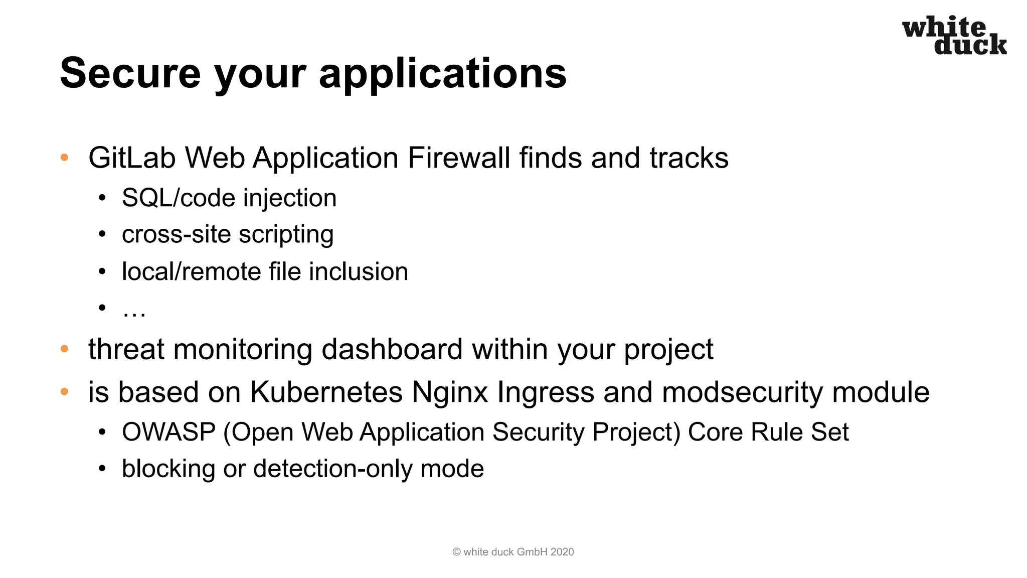 Secure your applications • GitLab Web Application Firewall finds and tracks • SQL/code injection • cross-site scripting • local/remote file inclusion • … • threat monitoring dashboard within your project • is based on Kubernetes Nginx Ingress and modsecurity module • OWASP (Open Web Application Security Project) Core Rule Set • blocking or detection-only mode © white duck GmbH 2020 