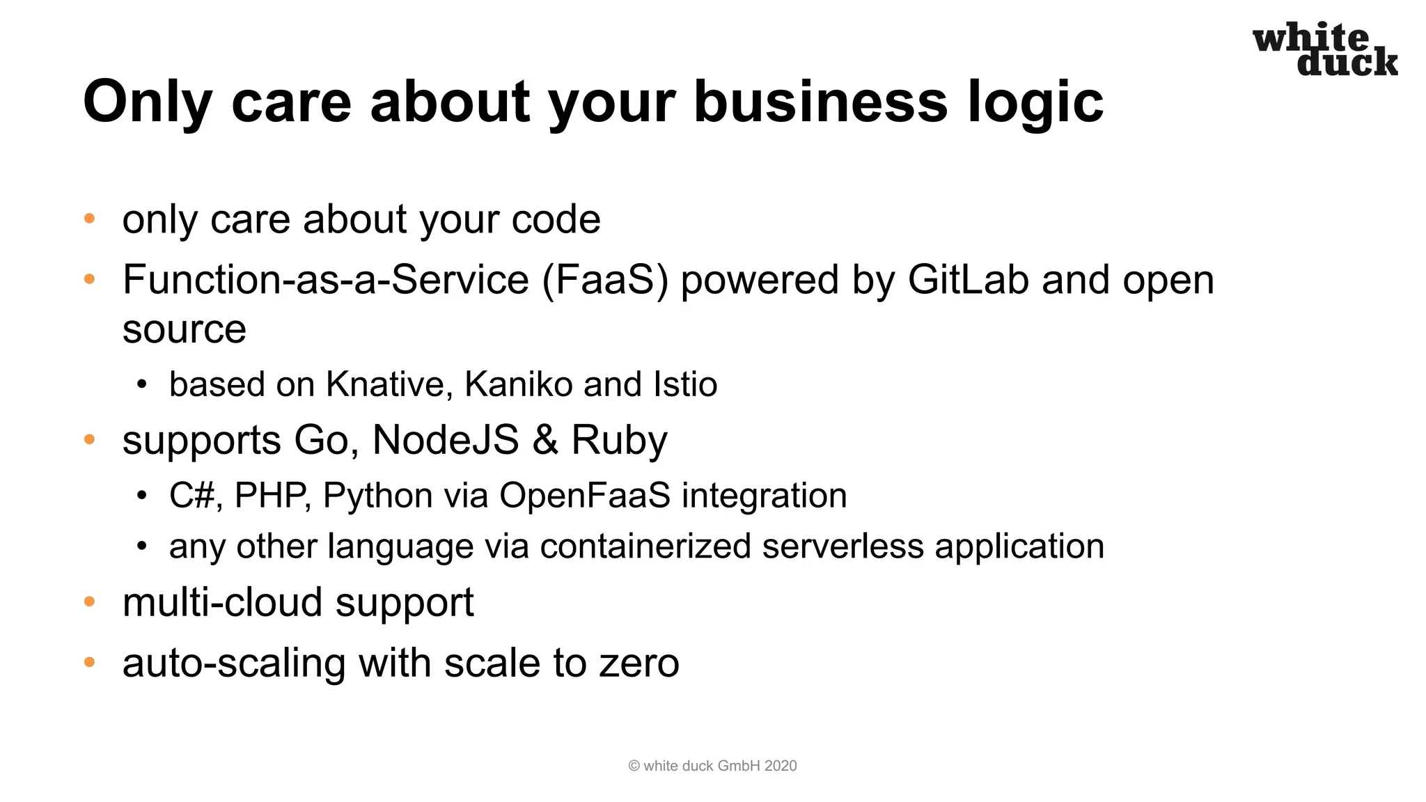 Only care about your business logic • only care about your code • Function-as-a-Service (FaaS) powered by GitLab and open source • based on Knative, Kaniko and Istio • supports Go, NodeJS & Ruby • C#, PHP, Python via OpenFaaS integration • any other language via containerized serverless application • multi-cloud support • auto-scaling with scale to zero © white duck GmbH 2020 