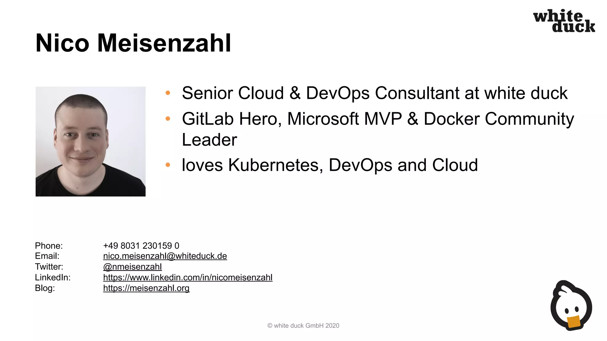 Nico Meisenzahl • Senior Cloud & DevOps Consultant at white duck • GitLab Hero, Microsoft MVP & Docker Community Leader • loves Kubernetes, DevOps and Cloud © white duck GmbH 2020 Phone: +49 8031 230159 0 Email: nico.meisenzahl@whiteduck.de Twitter: @nmeisenzahl LinkedIn: https://www.linkedin.com/in/nicomeisenzahl Blog: https://meisenzahl.org 