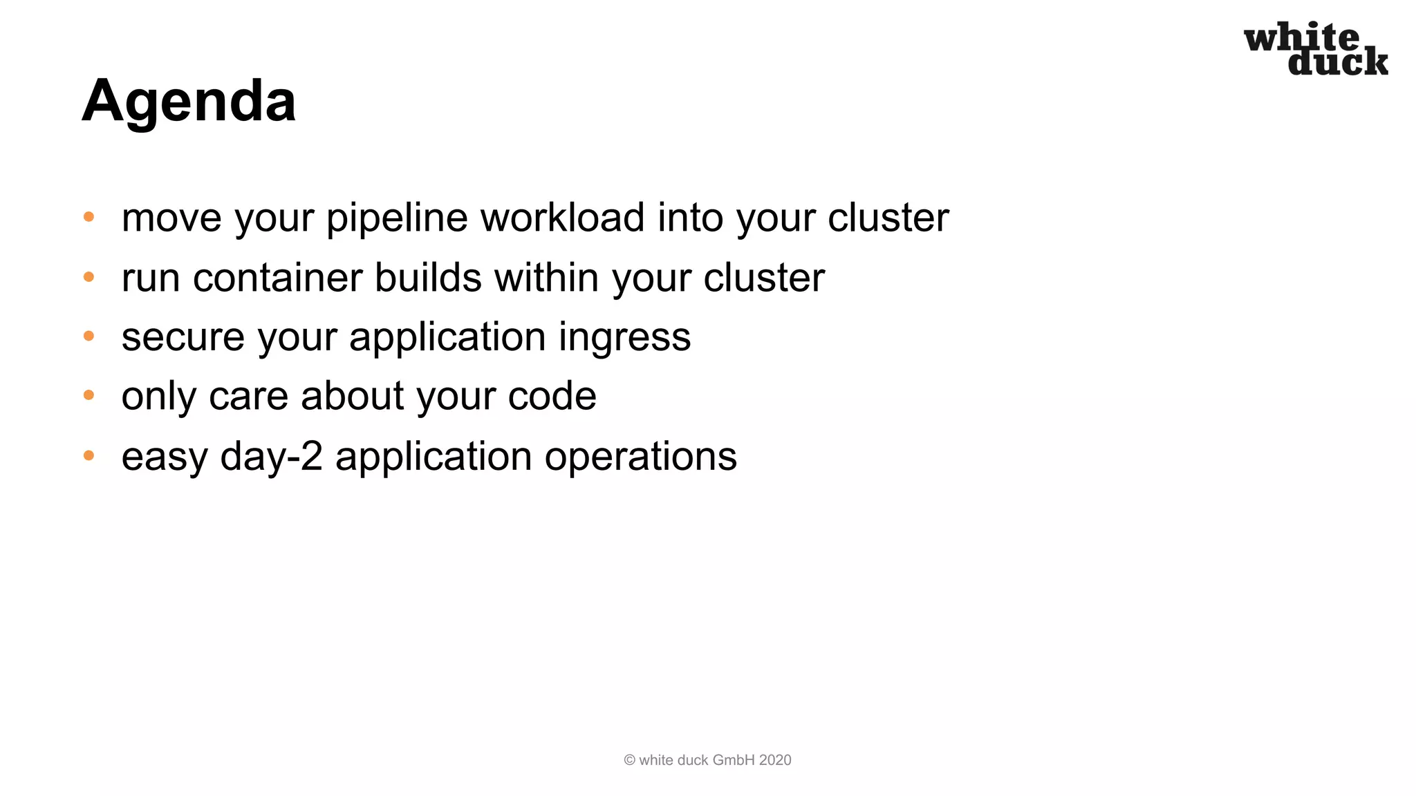 Agenda • move your pipeline workload into your cluster • run container builds within your cluster • secure your application ingress • only care about your code • easy day-2 application operations © white duck GmbH 2020 