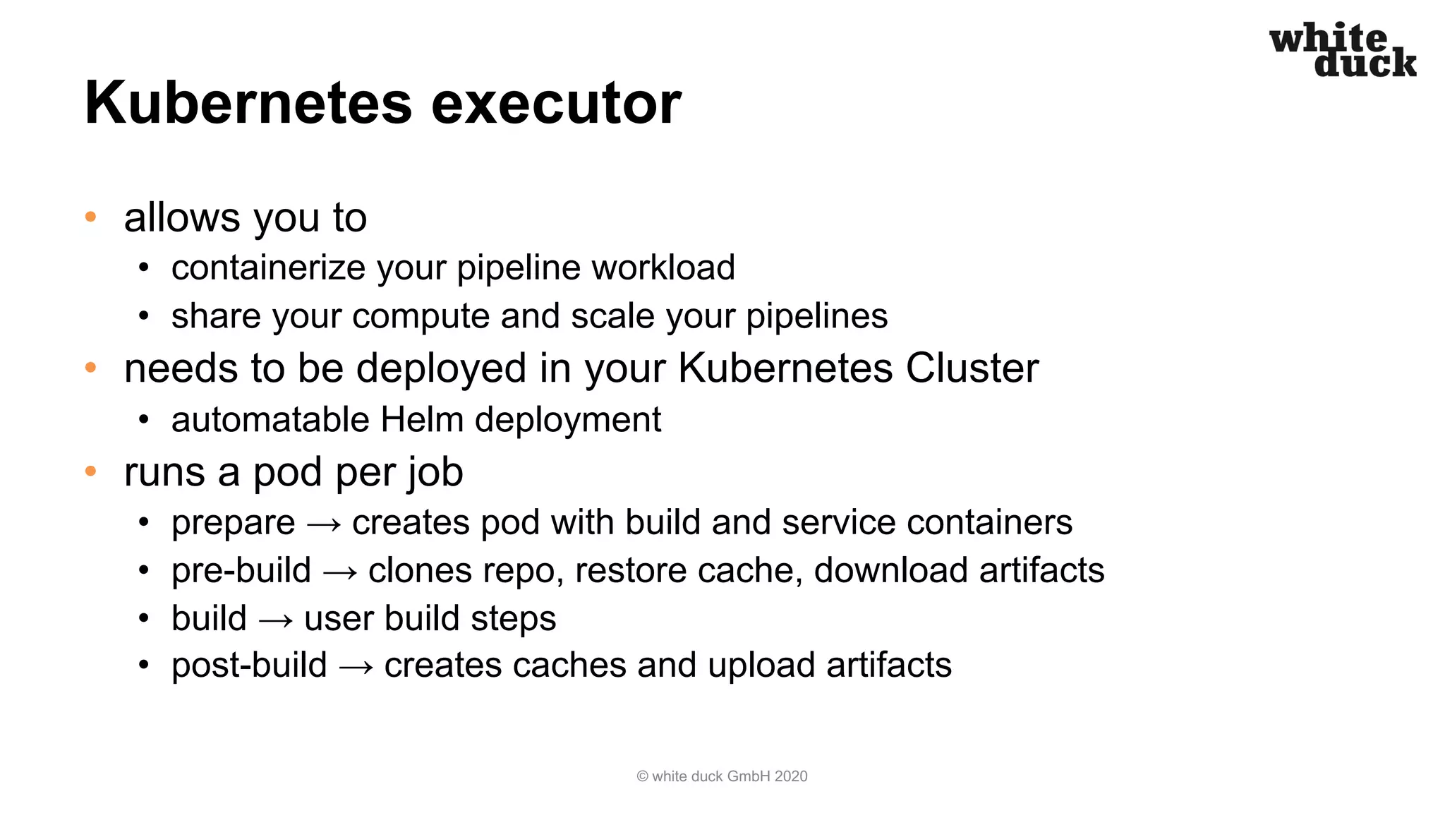 Kubernetes executor • allows you to • containerize your pipeline workload • share your compute and scale your pipelines • needs to be deployed in your Kubernetes Cluster • automatable Helm deployment • runs a pod per job • prepare → creates pod with build and service containers • pre-build → clones repo, restore cache, download artifacts • build → user build steps • post-build → creates caches and upload artifacts © white duck GmbH 2020 