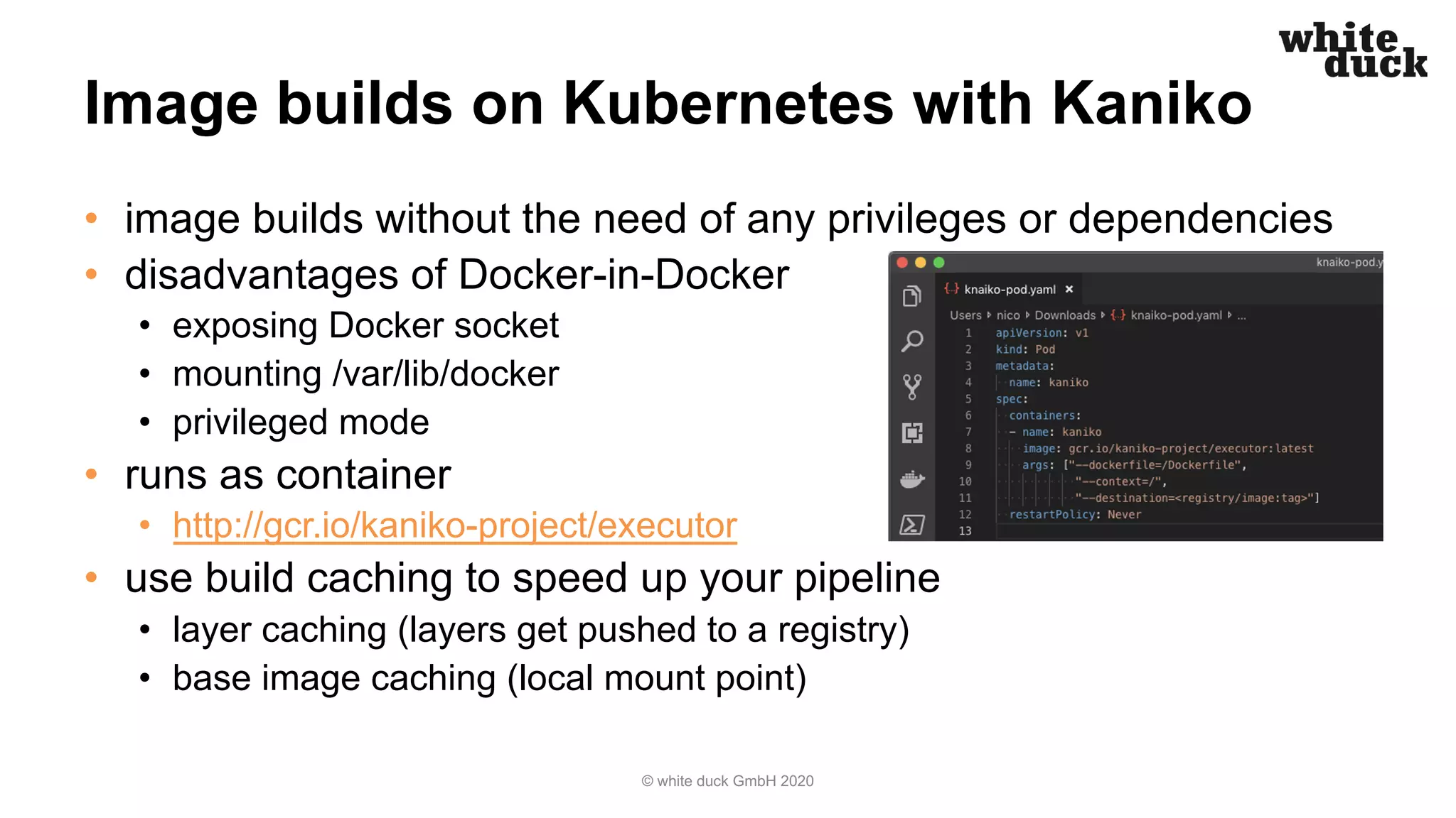 Image builds on Kubernetes with Kaniko • image builds without the need of any privileges or dependencies • disadvantages of Docker-in-Docker • exposing Docker socket • mounting /var/lib/docker • privileged mode • runs as container • http://gcr.io/kaniko-project/executor • use build caching to speed up your pipeline • layer caching (layers get pushed to a registry) • base image caching (local mount point) © white duck GmbH 2020 