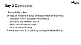 Day-2 Operations
• observability is key!
• access all needed metrics and logs within your project
• application metrics collected by Prometheus
• application logs collected by ELK
• distributed tracing with Jaeger
• error tracking with Sentry
• Prometheus and ELK are fully managed within GitLab
© white duck GmbH 2020
 