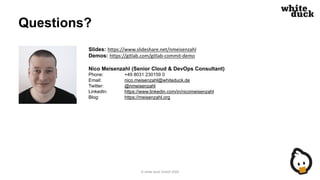 Questions?
Slides: https://www.slideshare.net/nmeisenzahl
Demos: https://gitlab.com/gitlab-commit-demo
Nico Meisenzahl (Senior Cloud & DevOps Consultant)
Phone: +49 8031 230159 0
Email: nico.meisenzahl@whiteduck.de
Twitter: @nmeisenzahl
LinkedIn: https://www.linkedin.com/in/nicomeisenzahl
Blog: https://meisenzahl.org
© white duck GmbH 2020
 