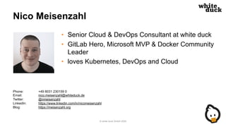 Nico Meisenzahl
• Senior Cloud & DevOps Consultant at white duck
• GitLab Hero, Microsoft MVP & Docker Community
Leader
• loves Kubernetes, DevOps and Cloud
© white duck GmbH 2020
Phone: +49 8031 230159 0
Email: nico.meisenzahl@whiteduck.de
Twitter: @nmeisenzahl
LinkedIn: https://www.linkedin.com/in/nicomeisenzahl
Blog: https://meisenzahl.org
 