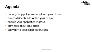 Agenda
• move your pipeline workload into your cluster
• run container builds within your cluster
• secure your application ingress
• only care about your code
• easy day-2 application operations
© white duck GmbH 2020
 