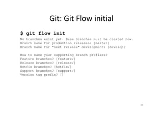 Git: Git Flow initial
$ git flow init
No branches exist yet. Base branches must be created now.
Branch name for production releases: [master]
Branch name for "next release" development: [develop]
How to name your supporting branch prefixes?
Feature branches? [feature/]
Release branches? [release/]
Hotfix branches? [hotfix/]
Support branches? [support/]
Version tag prefix? []
38
 
