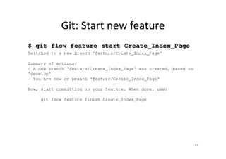 Git: Start new feature
$ git flow feature start Create_Index_Page
Switched to a new branch 'feature/Create_Index_Page'
Summary of actions:
- A new branch 'feature/Create_Index_Page' was created, based on
'develop'
- You are now on branch 'feature/Create_Index_Page'
Now, start committing on your feature. When done, use:
git flow feature finish Create_Index_Page
43
 