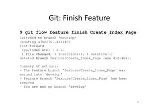 Git: Finish Feature
$ git flow feature finish Create_Index_Page
Switched to branch 'develop'
Updating a75c276..4121469
Fast-forward
app/index.html | 2 +-
1 file changed, 1 insertion(+), 1 deletion(-)
Deleted branch feature/Create_Index_Page (was 4121469).
Summary of actions:
- The feature branch 'feature/Create_Index_Page' was
merged into 'develop'
- Feature branch 'feature/Create_Index_Page' has been
removed
- You are now on branch 'develop'
56
 