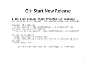 Git: Start New Release
$ git flow release start MyWebApp-1.0-unstable
Switched to a new branch 'release/MyWebApp-1.0-unstable'
Summary of actions:
- A new branch 'release/MyWebApp-1.0-unstable' was
created, based on 'develop'
- You are now on branch 'release/MyWebApp-1.0-unstable'
Follow-up actions:
- Bump the version number now!
- Start committing last-minute fixes in preparing your
release
- When done, run:
git flow release finish 'MyWebApp-1.0-unstable'
61
 