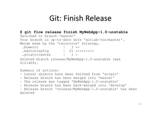 Git: Finish Release
$ git flow release finish MyWebApp-1.0-unstable
Switched to branch 'master'
Your branch is up-to-date with 'gitlab-vcs/master'.
Merge made by the 'recursive' strategy.
.bowerrc | 3 ++
.editorconfig | 21 +++++++++
.gitattributes | 1 +
Deleted branch release/MyWebApp-1.0-unstable (was
4121469).
Summary of actions:
- Latest objects have been fetched from 'origin'
- Release branch has been merged into 'master'
- The release was tagged 'MyWebApp-1.0-unstable'
- Release branch has been back-merged into 'develop'
- Release branch 'release/MyWebApp-1.0-unstable' has been
deleted
65
 