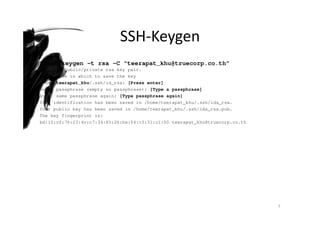 SSH-Keygen
$ ssh-keygen –t rsa –C “teerapat_khu@truecorp.co.th”
Generate public/private rsa key pair.
Enter file in which to save the key
/home/teerapat_khu/.ssh/id_rsa: [Press enter]
Enter passphrase (empty no passphrase): [Type a passphrase]
Enter same passphrase again: [Type passphrase again]
Your identification has been saved in /home/teerapat_khu/.ssh/ida_rsa.
Your public key has been saved in /home/teerapat_khu/.ssh/ida_rsa.pub.
The key fingerprint is:
bd:10:cf:76:23:4c:c7:34:83:26:ba:f4:c3:31:c1:00 teerapat_khu@truecorp.co.th
7
 