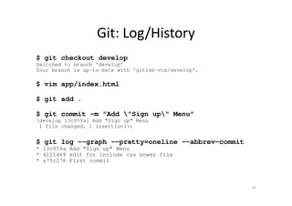 Git: Log/History
$ git checkout develop
Switched to branch 'develop'
Your branch is up-to-date with 'gitlab-vcs/develop'.
$ vim app/index.html
$ git add .
$ git commit -m "Add "Sign up" Menu"
[develop 13c959a] Add "Sign up" Menu
1 file changed, 1 insertion(+)
$ git log --graph --pretty=oneline --abbrev-commit
* 13c959a Add "Sign up" Menu
* 4121469 edit for include css bower file
* a75c276 First commit
77
 