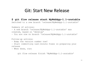 Git: Start New Release
$ git flow release start MyWebApp-1.1-unstable
Switched to a new branch 'release/MyWebApp-1.1-unstable'
Summary of actions:
- A new branch 'release/MyWebApp-1.1-unstable' was
created, based on 'develop'
- You are now on branch 'release/MyWebApp-1.1-unstable'
Follow-up actions:
- Bump the version number now!
- Start committing last-minute fixes in preparing your
release
- When done, run:
git flow release finish 'MyWebApp-1.1-unstable'
82
 