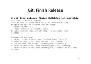Git: Finish Release
$ git flow release finish MyWebApp-1.1-unstable
Switched to branch 'master'
Your branch is up-to-date with 'gitlab-vcs/master'.
Merge made by the 'recursive' strategy.
app/index.html | 2 ++
1 file changed, 2 insertions(+)
Deleted branch release/MyWebApp-1.1-unstable (was
1c8980f).
Summary of actions:
- Latest objects have been fetched from 'origin'
- Release branch has been merged into 'master'
- The release was tagged 'MyWebApp-1.1-unstable'
- Release branch has been back-merged into 'develop'
- Release branch 'release/MyWebApp-1.1-unstable' has been
deleted
87
 