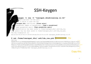 SSH-Keygen
$ ssh-keygen –t rsa –C “teerapat_khu@truecorp.co.th”
Generate public/private rsa key pair.
Enter file in which to save the key
/home/teerapat_khu/.ssh/id_rsa: [Press enter]
Enter passphrase (empty no passphrase): [Type a passphrase]
Enter same passphrase again: [Type passphrase again]
Your identification has been saved in /home/teerapat_khu/.ssh/ida_rsa.
Your public key has been saved in /home/teerapat_khu/.ssh/ida_rsa.pub.
The key fingerprint is:
bd:10:cf:76:23:4c:c7:34:83:26:ba:f4:c3:31:c1:00 teerapat_khu@truecorp.co.th
$ cat /home/teerapat_khu/.ssh/ida_rsa.pub
ssh-rsa
AAAAB3NzaC1yc2EAAAADAQABAAABAQDJjw9w7vbV3bQZ9kWBCBTVK2vYIMX+k6Zo6hf/MDVE2dttCdQJ87+dDdO
jRfudizsjge0nLb/pFfWtyTbZu9NGLPo/PRYD9PAPOoU6Bp9fhOCjV4ShZQQcEnZ+iIsmGAoCR08JAW/kVsu55U
8EHxuCv7Tq0L3LhUPqfbmbCO2bZP11d5kAREd4kJxA7o5SO5e2VtDJurf5COjmGXRl31AuafeXLZdtWzdSOuy5/
Lw5k+X2LnKohZYupzZ3I7O+K1x2MOuXMXgg/ZdOyyrkaMGC78s6EFhVGoTfZUU/lH8TE6v2BL0RSqbD4Ty5YZ81
+ZMezUvuyTlY7OdA6Jda/hPd teerapat_khu@truecorp.co.th
9
File
Copy this
 