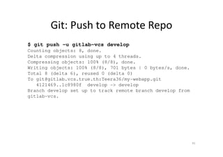 Git: Push to Remote Repo
$ git push -u gitlab-vcs develop
Counting objects: 8, done.
Delta compression using up to 4 threads.
Compressing objects: 100% (8/8), done.
Writing objects: 100% (8/8), 701 bytes | 0 bytes/s, done.
Total 8 (delta 6), reused 0 (delta 0)
To git@gitlab.vcs.true.th:Teera36/my-webapp.git
4121469..1c8980f develop -> develop
Branch develop set up to track remote branch develop from
gitlab-vcs.
91
 