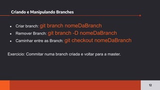 Criando e Manipulando Branches
12
● Criar branch: git branch nomeDaBranch
● Remover Branch: git branch -D nomeDaBranch
● Caminhar entre as Branch: git checkout nomeDaBranch
Exercicio: Commitar numa branch criada e voltar para a master.
 