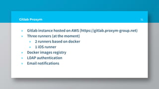 Gitlab Proxym
» Gitlab instance hosted on AWS (https://gitlab.proxym-group.net)
» Three runners (at the moment)
» 2 runners based on docker
» 1 iOS runner
» Docker images registry
» LDAP authentication
» Email notifications
15
 
