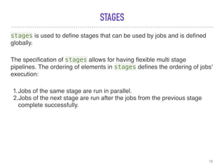 STAGES
stages is used to deﬁne stages that can be used by jobs and is deﬁned
globally.
The speciﬁcation of stages allows for having ﬂexible multi stage
pipelines. The ordering of elements in stages deﬁnes the ordering of jobs'
execution:
1.Jobs of the same stage are run in parallel.
2.Jobs of the next stage are run after the jobs from the previous stage
complete successfully.
13
 