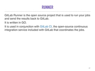RUNNER
GitLab Runner is the open source project that is used to run your jobs
and send the results back to GitLab.
It is written in GO.
It is used in conjunction with GitLab CI, the open-source continuous
integration service included with GitLab that coordinates the jobs.
17
 