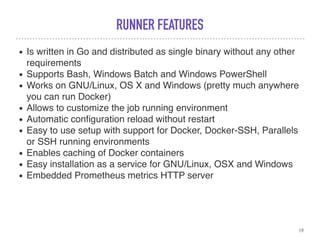 RUNNER FEATURES
• Is written in Go and distributed as single binary without any other
requirements
• Supports Bash, Windows Batch and Windows PowerShell
• Works on GNU/Linux, OS X and Windows (pretty much anywhere
you can run Docker)
• Allows to customize the job running environment
• Automatic conﬁguration reload without restart
• Easy to use setup with support for Docker, Docker-SSH, Parallels
or SSH running environments
• Enables caching of Docker containers
• Easy installation as a service for GNU/Linux, OSX and Windows
• Embedded Prometheus metrics HTTP server
19
 