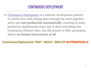 CONTINUOUS DEPLOYMENT
➤ Continuous Deployment is a software development practice
in which every code change goes through the entire pipeline
and is put into production automatically, resulting in many
production deployments every day. It does everything that
Continuous Delivery does, but the process is fully automated,
there's no human intervention at all.
7
Continuous Deployment: TEST - BUILD - DEPLOY AUTOMATICALLY
 