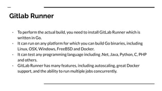 Gitlab Runner
- To perform the actual build, you need to install GitLab Runner which is
written in Go.
- It can run on any platform for which you can build Go binaries, including
Linux, OSX, Windows, FreeBSD and Docker.
- It can test any programming language including .Net, Java, Python, C, PHP
and others.
- GitLab Runner has many features, including autoscaling, great Docker
support, and the ability to run multiple jobs concurrently.
 