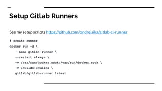 Setup Gitlab Runners
See my setup scripts https://github.com/ondrejsika/gitlab-ci-runner
# create runner
docker run -d 
--name gitlab-runner 
--restart always 
-v /var/run/docker.sock:/var/run/docker.sock 
-v /builds:/builds 
gitlab/gitlab-runner:latest
 