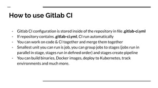 How to use Gitlab CI
- Gitlab CI conﬁguration is stored inside of the repository in ﬁle .gitlab-ci.yml
- If repository contains .gitlab-ci.yml, CI run automatically
- You can work on code & CI together and merge them together
- Smallest unit you can run is job, you can group jobs to stages (jobs run in
parallel in stage, stages run in deﬁned order) and stages create pipeline
- You can build binaries, Docker images, deploy to Kubernetes, track
environments and much more.
 