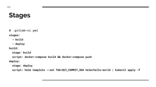 Stages
# .gitlab-ci.yml
stages:
- build
- deploy
build:
stage: build
script: docker-compose build && docker-compose push
deploy:
stage: deploy
script: helm template --set TAG=$CI_COMMIT_SHA helm/hello-world | kubectl apply -f
 