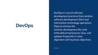 DevOps
DevOps is a set of software
development practices that combine
software development (Dev) and
information-technology operations
(Ops) to shorten the
systems-development life cycle
while delivering features, ﬁxes, and
updates frequently in close
alignment with business objectives.
 
