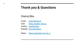 Thank you & Questions
Ondrej Sika
email: ondrej@sika.io
web: https://ondrej-sika.cz
twitter: @ondrejsika
linkedin: /in/ondrejsika/
Slides: https://sika.link/cncf-sk-ci
 
