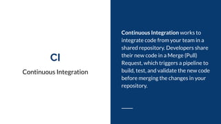 CI
Continuous Integration
Continuous Integration works to
integrate code from your team in a
shared repository. Developers share
their new code in a Merge (Pull)
Request, which triggers a pipeline to
build, test, and validate the new code
before merging the changes in your
repository.
 