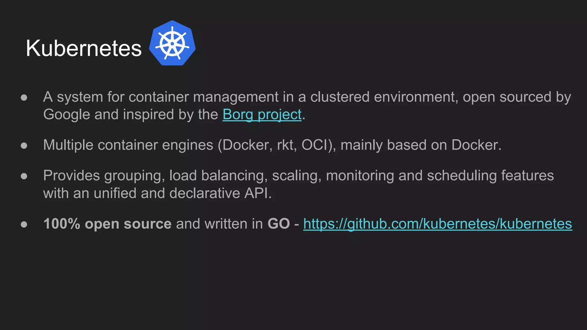Kubernetes ● A system for container management in a clustered environment, open sourced by Google and inspired by the Borg project. ● Multiple container engines (Docker, rkt, OCI), mainly based on Docker. ● Provides grouping, load balancing, scaling, monitoring and scheduling features with an unified and declarative API. ● 100% open source and written in GO - https://github.com/kubernetes/kubernetes 