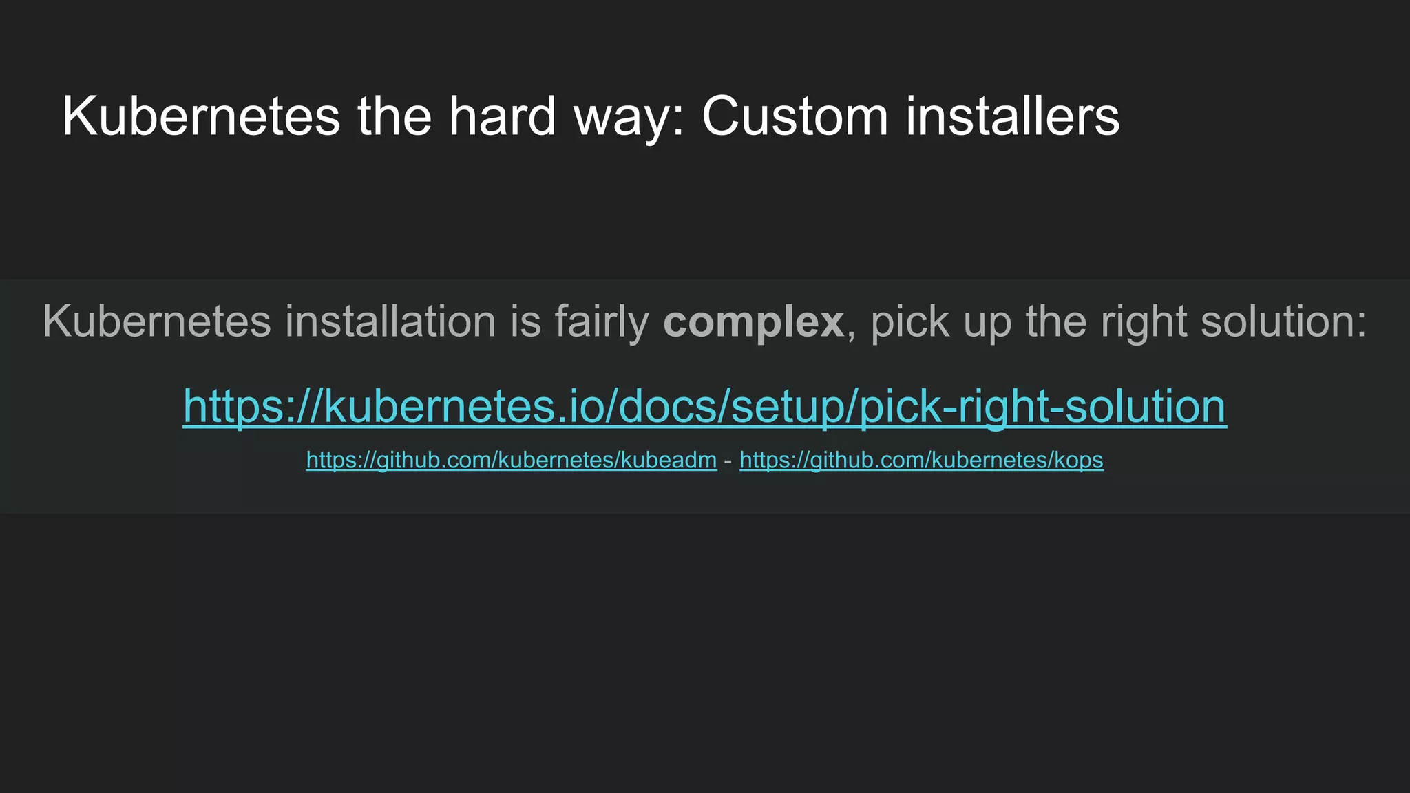 Kubernetes the hard way: Custom installers Kubernetes installation is fairly complex, pick up the right solution: https://kubernetes.io/docs/setup/pick-right-solution https://github.com/kubernetes/kubeadm - https://github.com/kubernetes/kops 